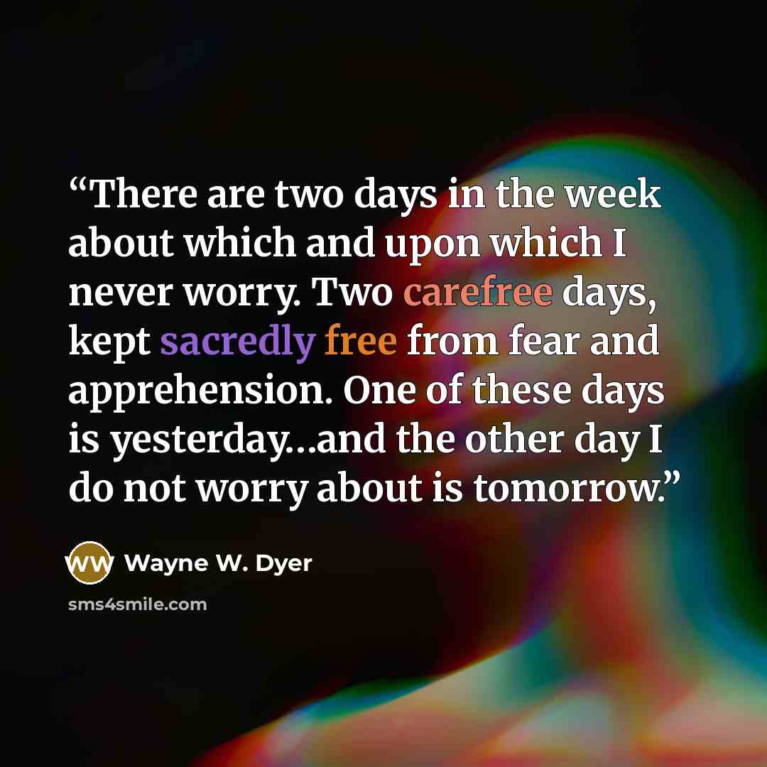 “There are two days in the week about which and upon which I never worry. Two carefree days, kept sacredly free from fear and apprehension. One of these days is yesterday…and the other day I do not worry about is tomorrow.” quote by Wayne W. Dyer