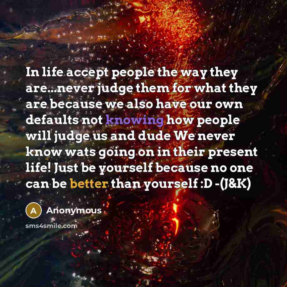 “In life accept people the way they are...never judge them for what they are because we also have our own defaults not knowing how people will judge us and dude We never know wats going on in their present life! Just be yourself because no one can be better than yourself :D -(J&K)” quote by Anonymous