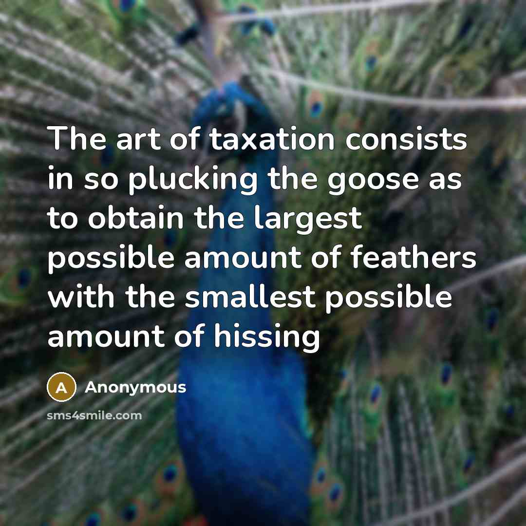 “The art of taxation consists in so plucking the goose as to obtain the largest possible amount of feathers with the smallest possible amount of hissing” quote by Anonymous