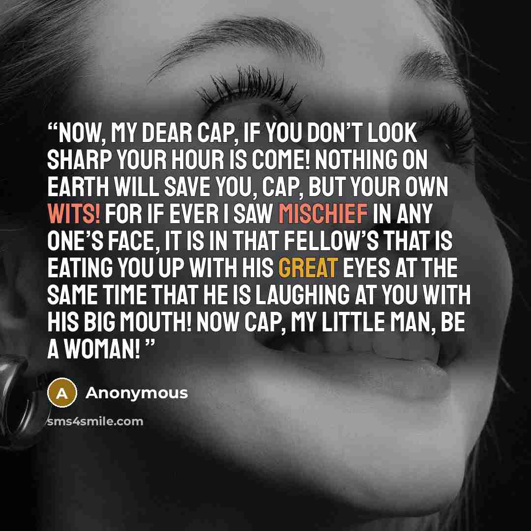 “Now, my dear Cap, if you don’t look sharp your hour is come! Nothing on earth will save you, Cap, but your own wits! For if ever I saw mischief in any one’s face, it is in that fellow’s that is eating you up with his great eyes at the same time that he is laughing at you with his big mouth! Now…” quote by Anonymous