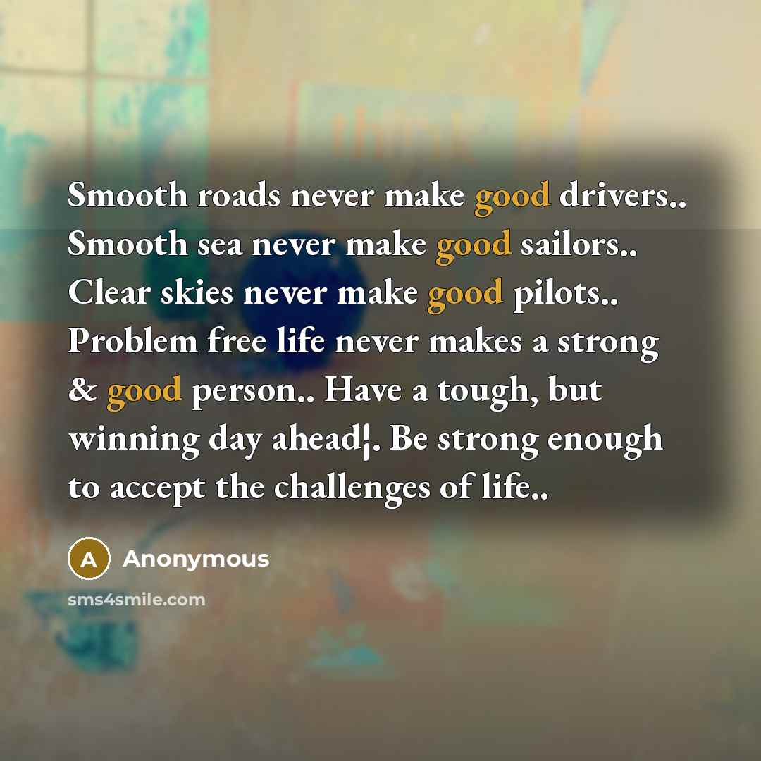 “Smooth roads never make good drivers.. Smooth sea never make good sailors.. Clear skies never make good pilots.. Problem free life never makes a strong & good person.. Have a tough, but winning day ahead¦. Be strong enough to accept the challenges of life..” quote by Anonymous