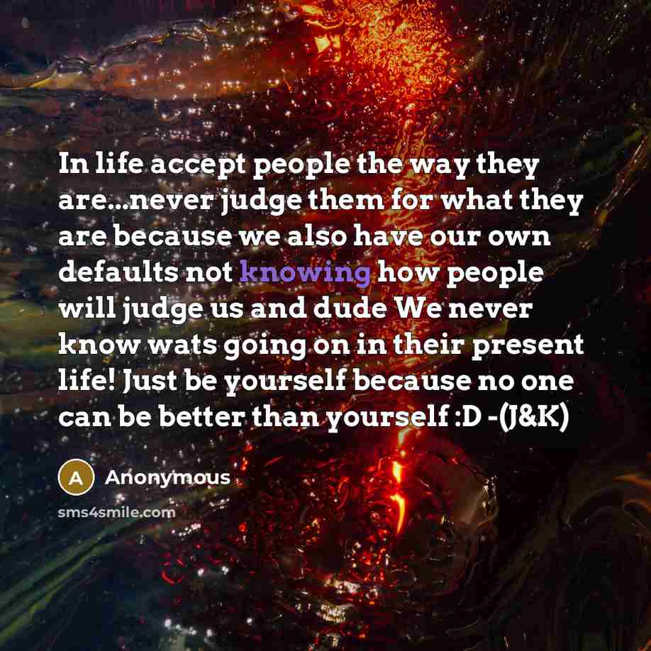 “In life accept people the way they are...never judge them for what they are because we also have our own defaults not knowing how people will judge us and dude We never know wats going on in their present life! Just be yourself because no one can be better than yourself :D -(J&K)” quote by Anonymous
