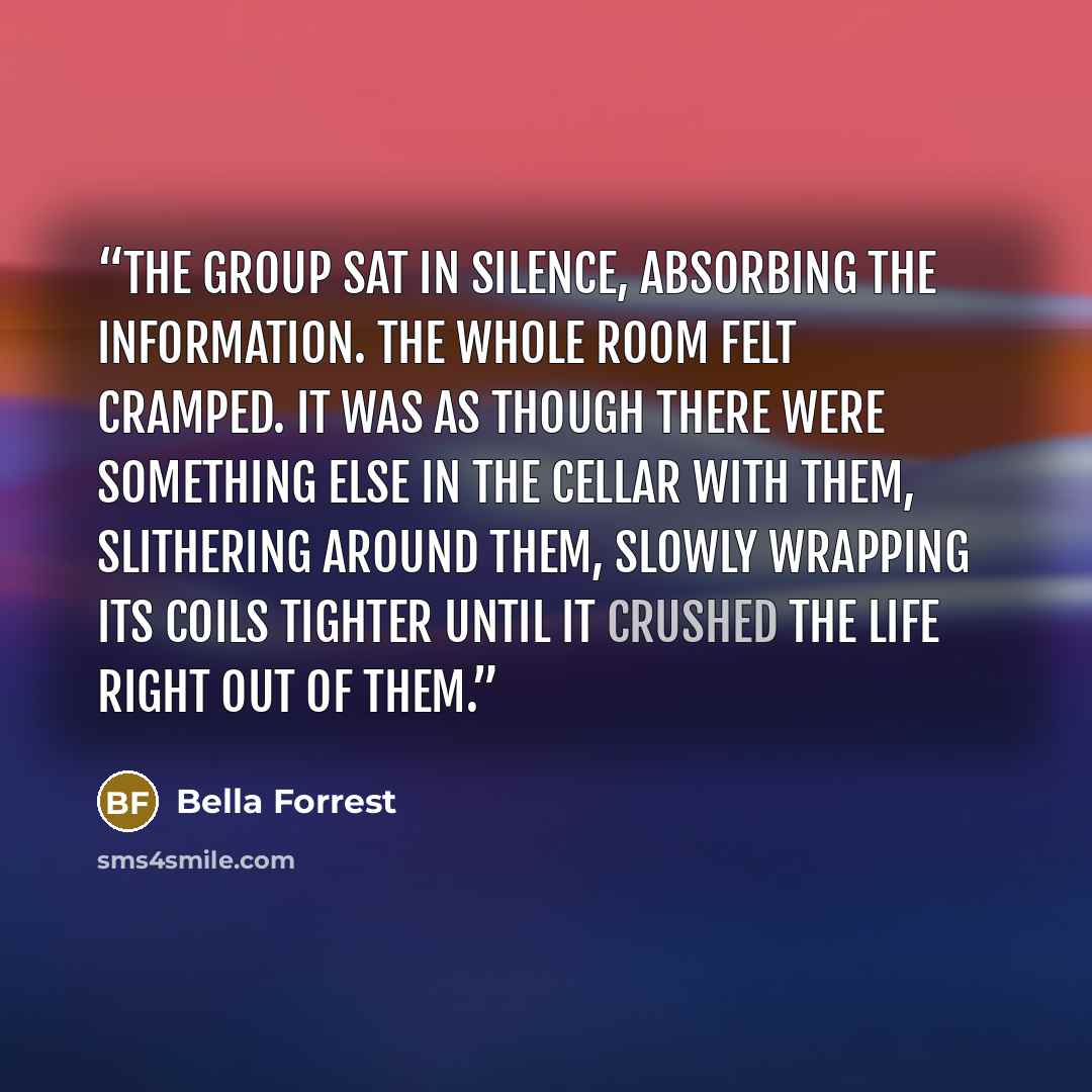 “The group sat in silence, absorbing the information. The whole room felt cramped. It was as though there were something else in the cellar with them, slithering around them, slowly wrapping its coils tighter until it crushed the life right out of them.” quote by Bella Forrest