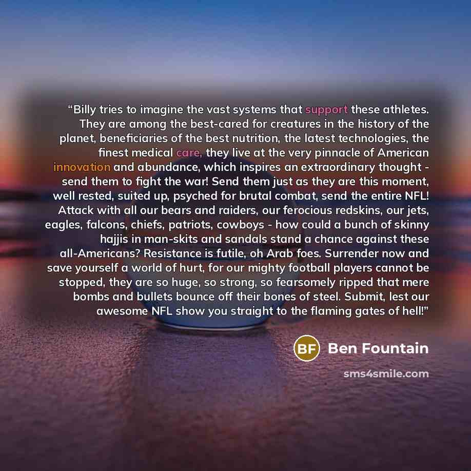 “Billy tries to imagine the vast systems that support these athletes. They are among the best-cared for creatures in the history of the planet, beneficiaries of the best nutrition, the latest technologies, the finest medical care, they live at the very pinnacle of American innovation and abundance…” quote by Ben Fountain
