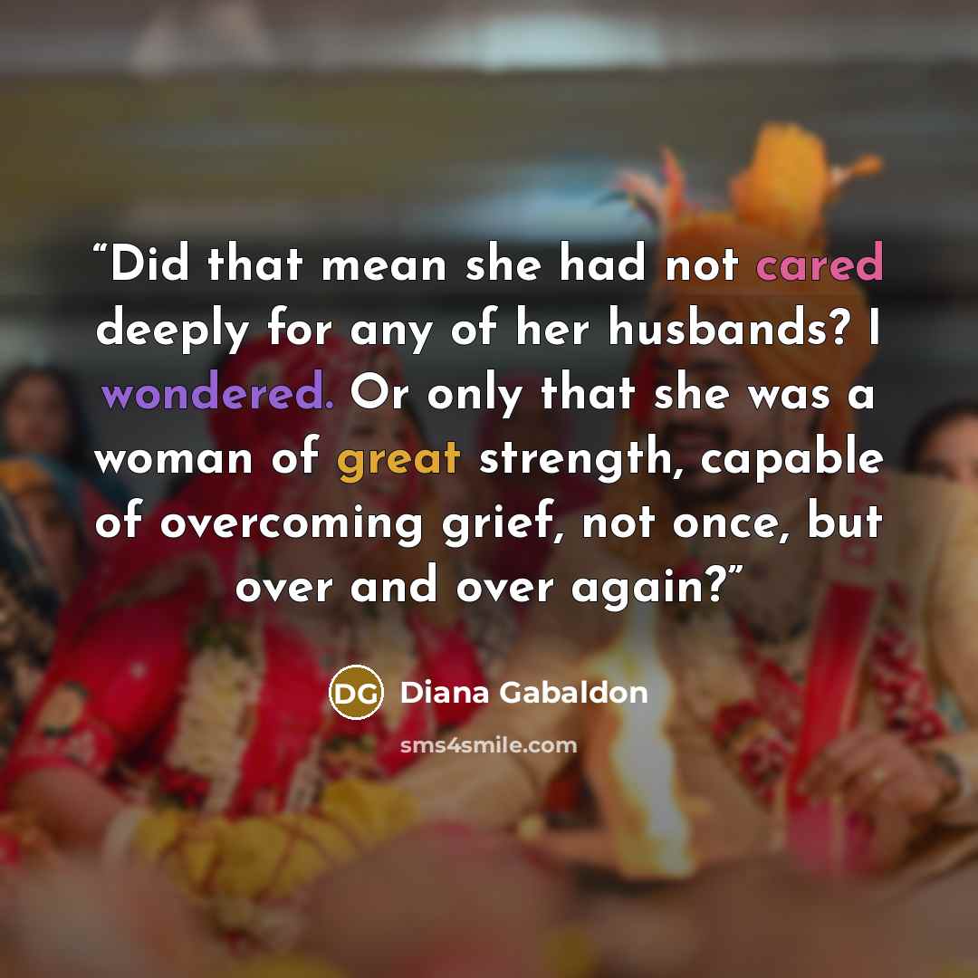 “Did that mean she had not cared deeply for any of her husbands? I wondered. Or only that she was a woman of great strength, capable of overcoming grief, not once, but over and over again?” quote by Diana Gabaldon