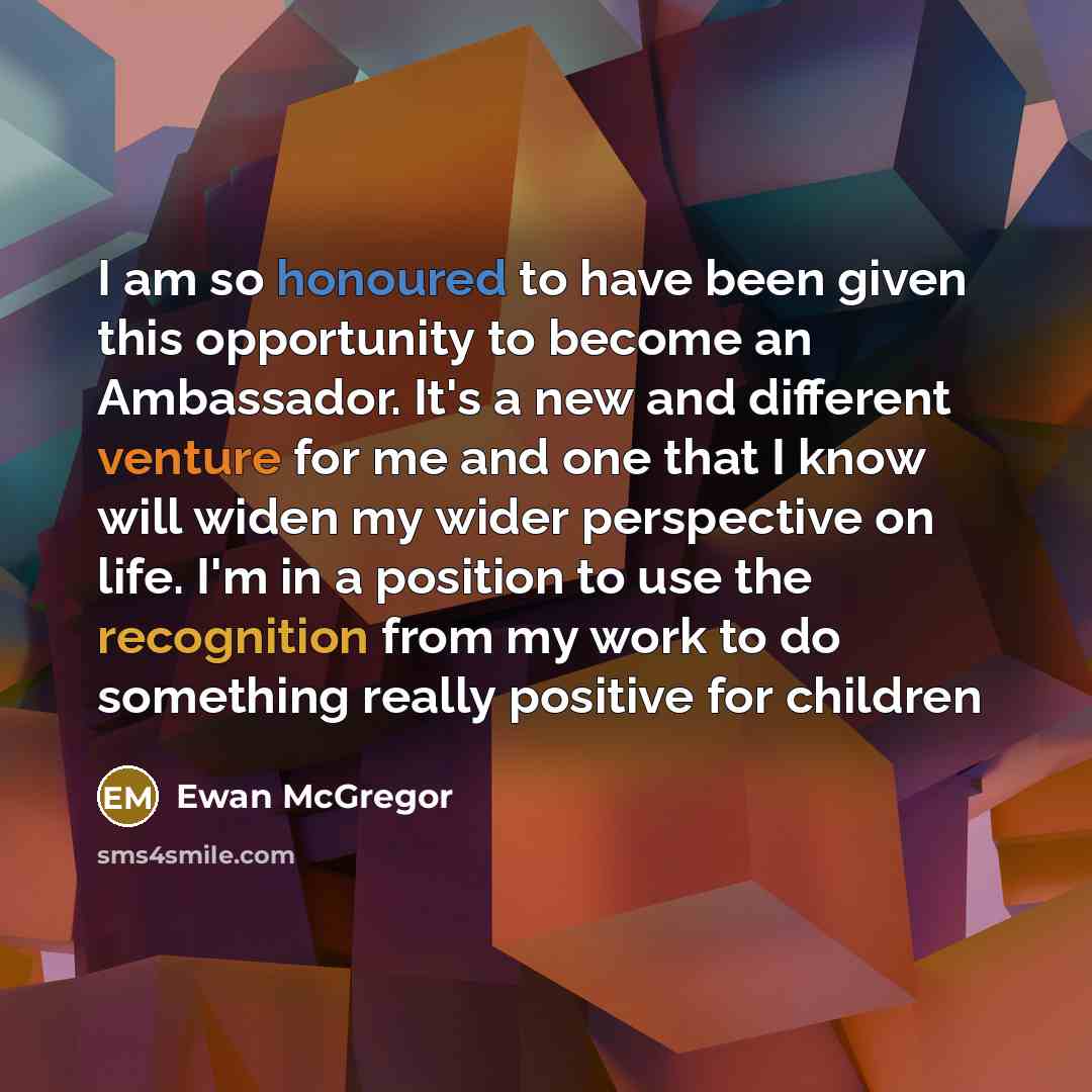 “I am so honoured to have been given this opportunity to become an Ambassador. It's a new and different venture for me and one that I know will widen my wider perspective on life. I'm in a position to use the recognition from my work to do something really positive for children” quote by Ewan McGregor