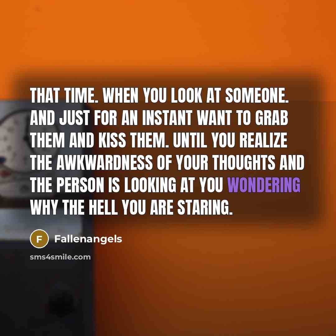 “That time. when you look at someone. and just for an instant want to grab them and kiss them. until you realize the awkwardness of your thoughts and the person is looking at you wondering why the hell you are staring.” quote by Fallenangels