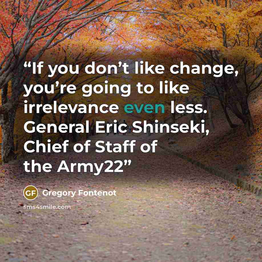 “If you don’t like change, you’re going to like irrelevance even less. General Eric Shinseki, Chief of Staff of the Army22” quote by Gregory Fontenot