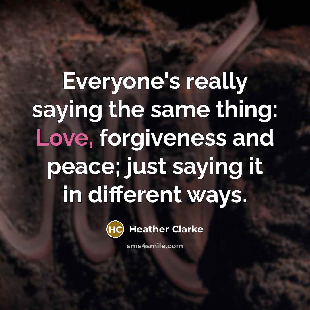 “Everyone's really saying the same thing: Love, forgiveness and peace; just saying it in different ways.” quote by Heather Clarke