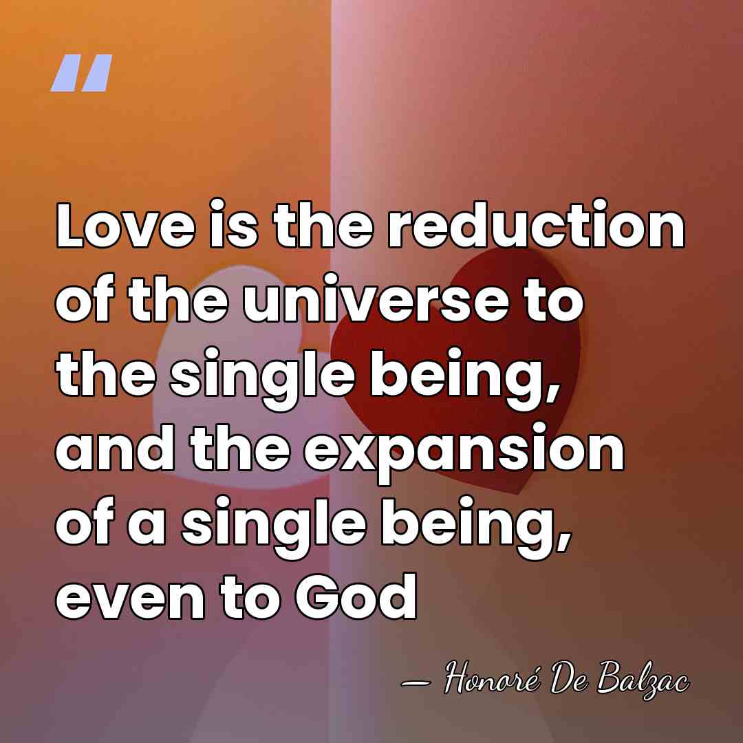 Love is the reduction of the universe to the single being, and&hellip; - HonorÈ De Balzac