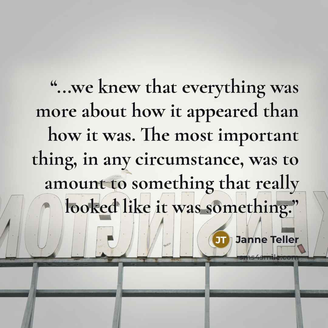 “...we knew that everything was more about how it appeared than how it was. The most important thing, in any circumstance, was to amount to something that really looked like it was something.” quote by Janne Teller