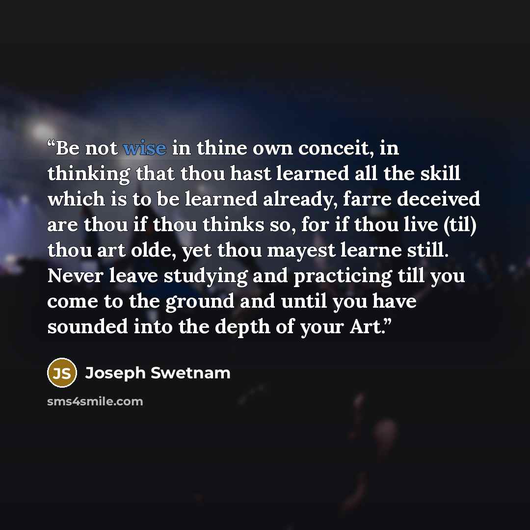“Be not wise in thine own conceit, in thinking that thou hast learned all the skill which is to be learned already, farre deceived are thou if thou thinks so, for if thou live (til) thou art olde, yet thou mayest learne still. Never leave studying and practicing till you come to the ground and…” quote by Joseph Swetnam