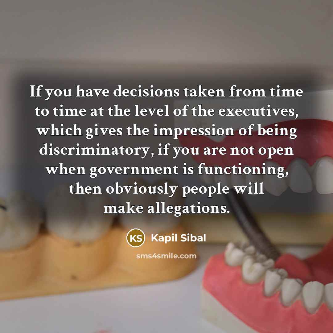 “If you have decisions taken from time to time at the level of the executives, which gives the impression of being discriminatory, if you are not open when government is functioning, then obviously people will make allegations.” quote by Kapil Sibal
