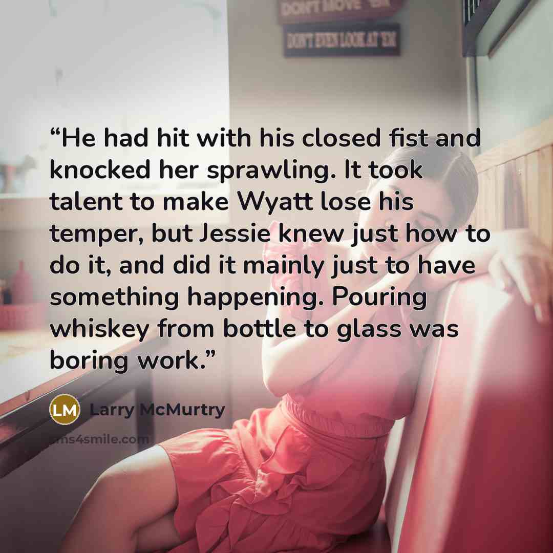 “He had hit with his closed fist and knocked her sprawling. It took talent to make Wyatt lose his temper, but Jessie knew just how to do it, and did it mainly just to have something happening. Pouring whiskey from bottle to glass was boring work.” quote by Larry McMurtry