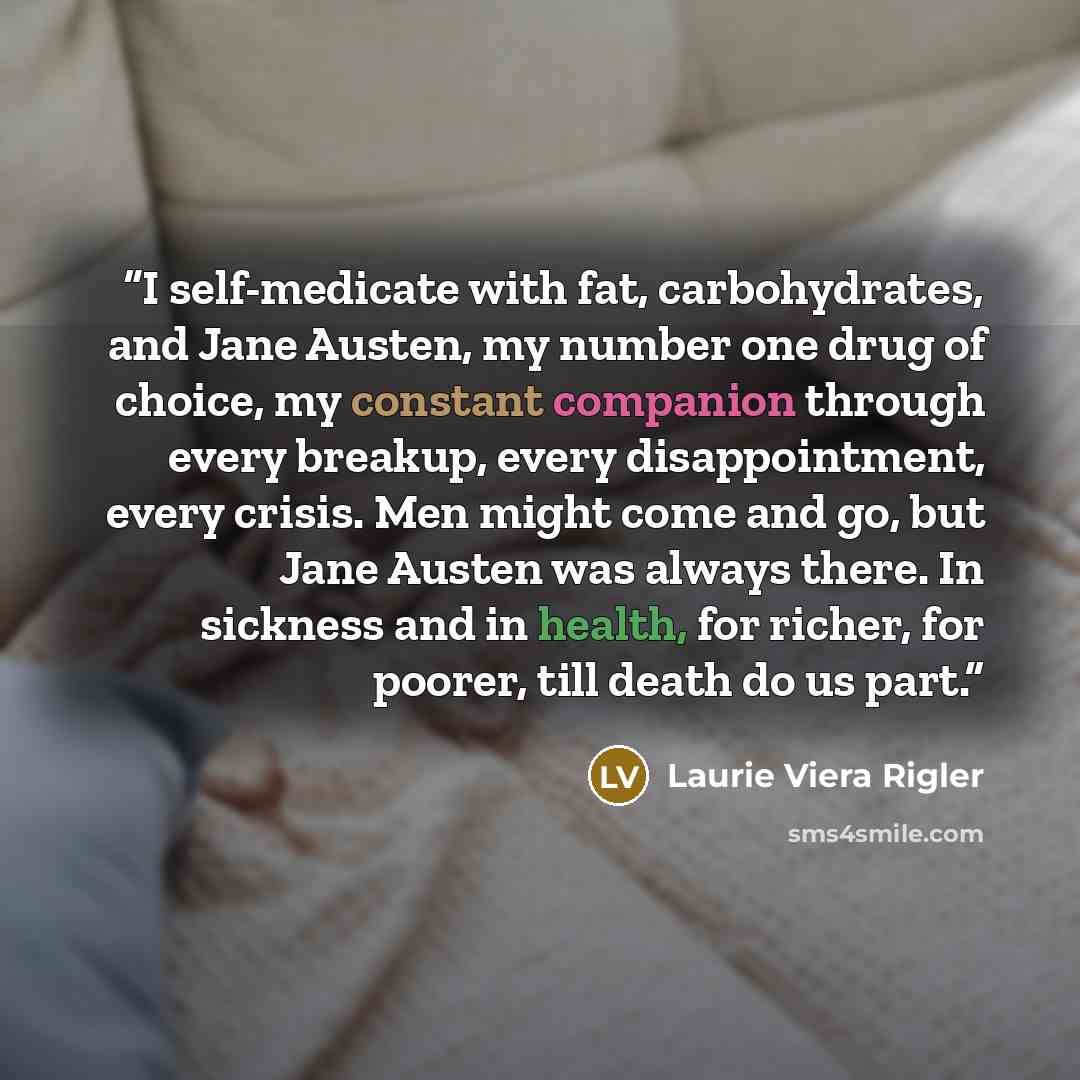 “I self-medicate with fat, carbohydrates, and Jane Austen, my number one drug of choice, my constant companion through every breakup, every disappointment, every crisis. Men might come and go, but Jane Austen was always there. In sickness and in health, for richer, for poorer, till death do us part.” quote by Laurie Viera Rigler