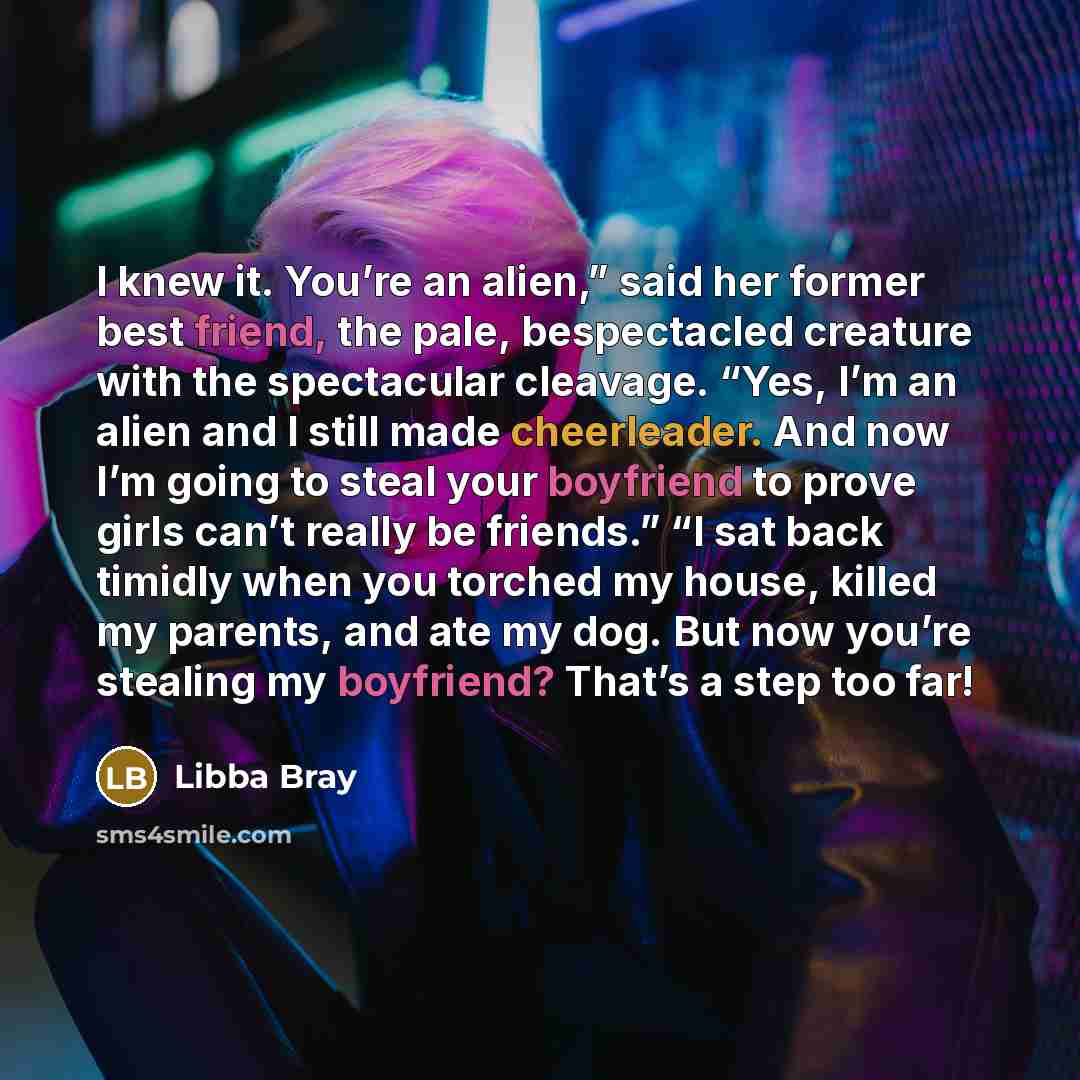 “I knew it. You’re an alien,” said her former best friend, the pale, bespectacled creature with the spectacular cleavage. “Yes, I’m an alien and I still made cheerleader. And now I’m going to steal your boyfriend to prove girls can’t really be friends.” “I sat back timidly when you torched my…” quote by Libba Bray