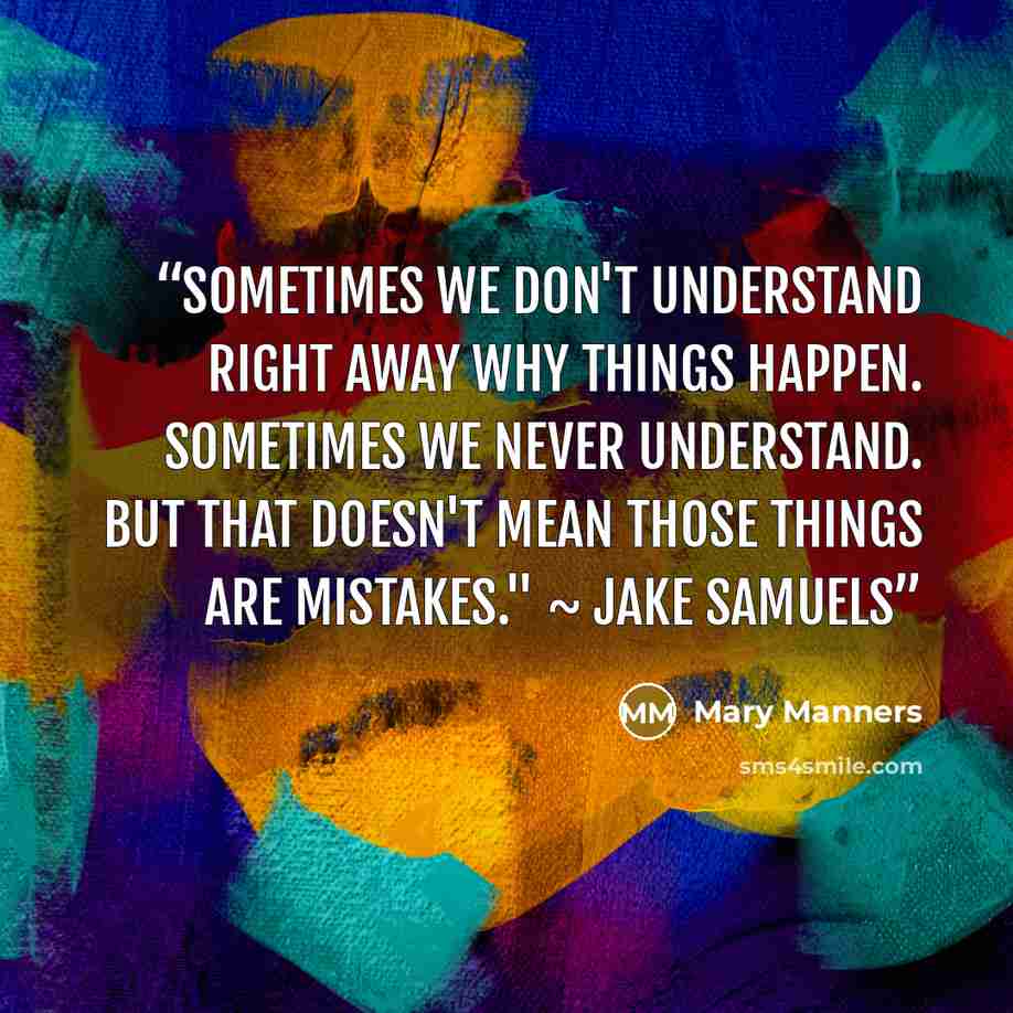 “Sometimes we don't understand right away why things happen. Sometimes we never understand. But that doesn't mean those things are mistakes." ~ Jake Samuels” quote by Mary Manners