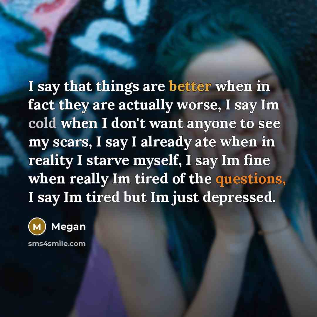 “I say that things are better when in fact they are actually worse, I say Im cold when I don't want anyone to see my scars, I say I already ate when in reality I starve myself, I say Im fine when really Im tired of the questions, I say Im tired but Im just depressed.” quote by Megan