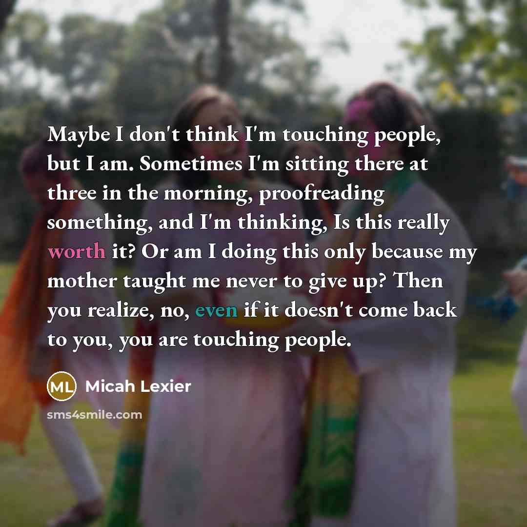 “Maybe I don't think I'm touching people, but I am. Sometimes I'm sitting there at three in the morning, proofreading something, and I'm thinking, Is this really worth it? Or am I doing this only because my mother taught me never to give up? Then you realize, no, even if it doesn't come back to…” quote by Micah Lexier
