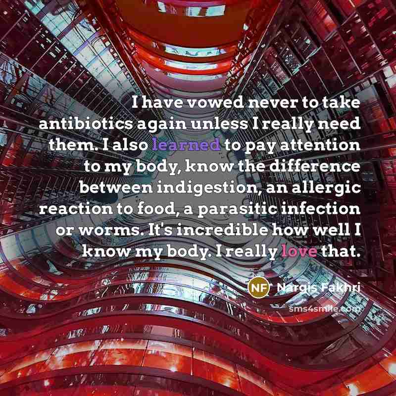 “I have vowed never to take antibiotics again unless I really need them. I also learned to pay attention to my body, know the difference between indigestion, an allergic reaction to food, a parasitic infection or worms. It's incredible how well I know my body. I really love that.” quote by Nargis Fakhri