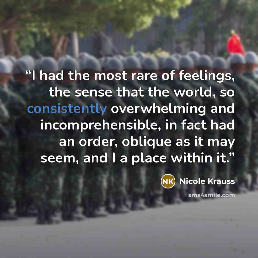 “I had the most rare of feelings, the sense that the world, so consistently overwhelming and incomprehensible, in fact had an order, oblique as it may seem, and I a place within it.” quote by Nicole Krauss
