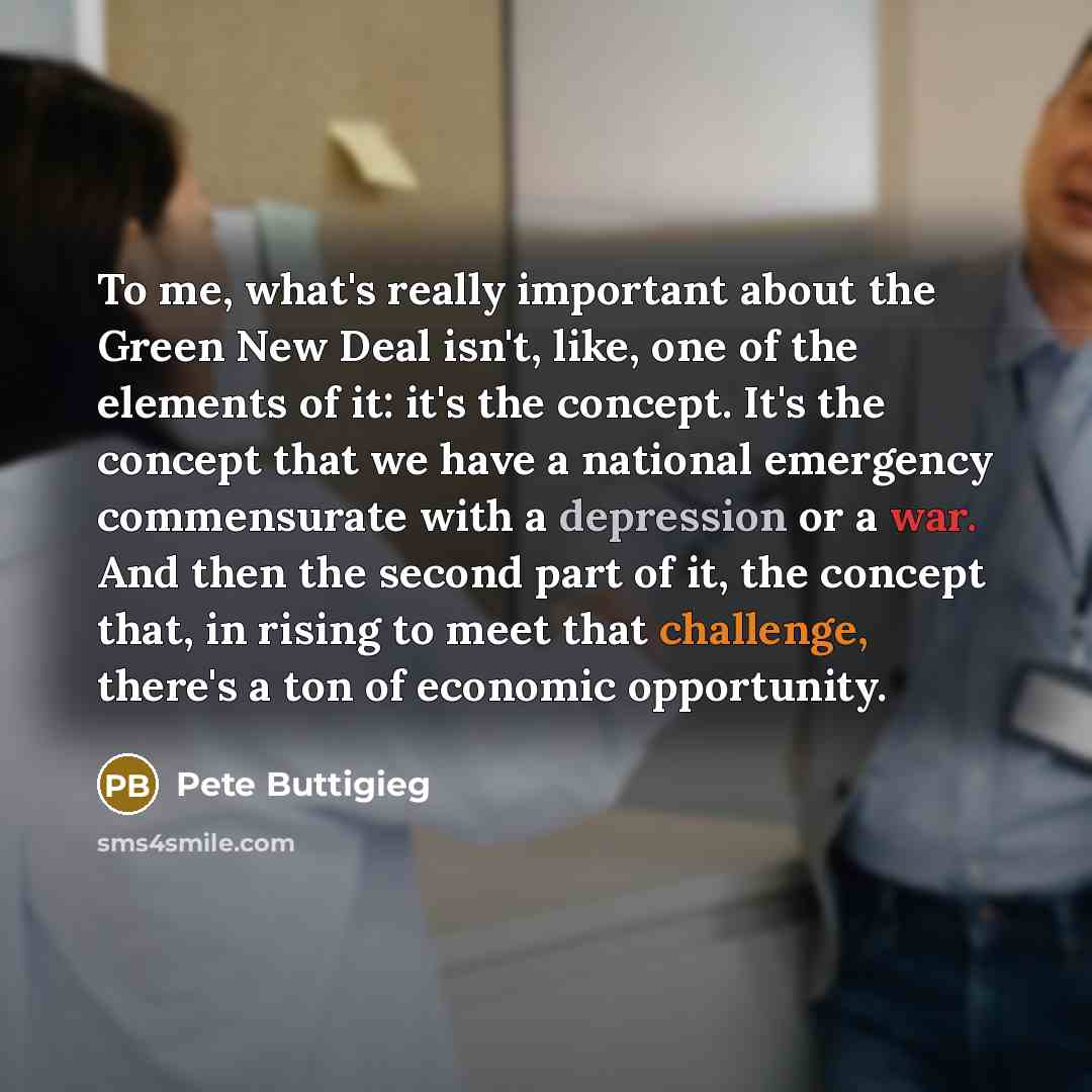 “To me, what's really important about the Green New Deal isn't, like, one of the elements of it: it's the concept. It's the concept that we have a national emergency commensurate with a depression or a war. And then the second part of it, the concept that, in rising to meet that challenge, there's…” quote by Pete Buttigieg