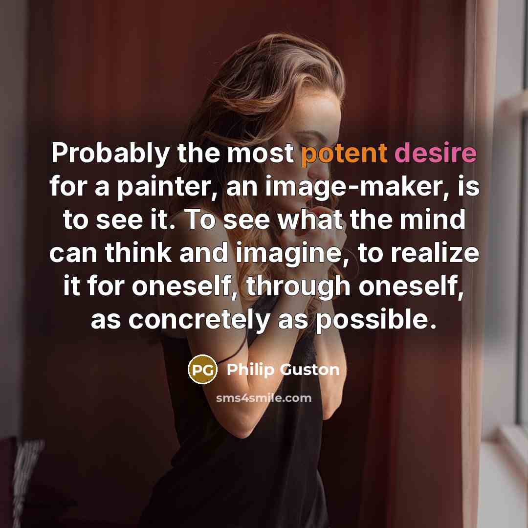 “Probably the most potent desire for a painter, an image-maker, is to see it. To see what the mind can think and imagine, to realize it for oneself, through oneself, as concretely as possible.” quote by Philip Guston