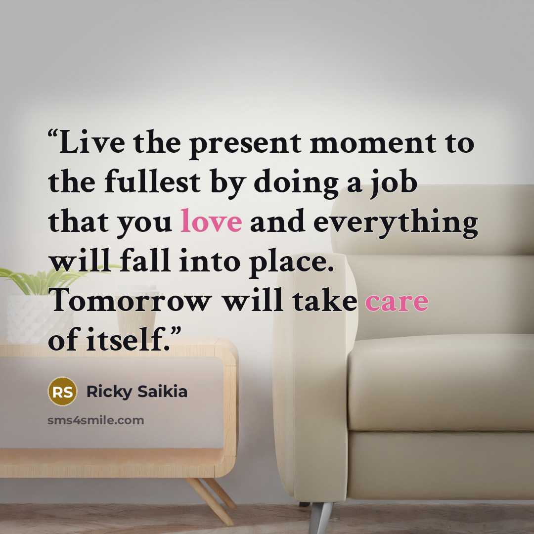 “Live the present moment to the fullest by doing a job that you love and everything will fall into place. Tomorrow will take care of itself.” quote by Ricky Saikia