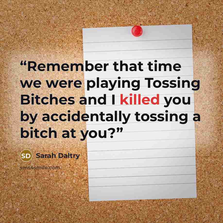 “Remember that time we were playing Tossing Bitches and I killed you by accidentally tossing a bitch at you?” quote by Sarah Daltry