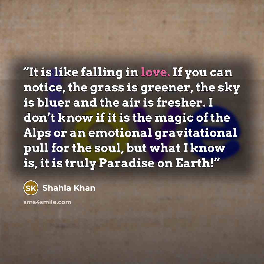“It is like falling in love. If you can notice, the grass is greener, the sky is bluer and the air is fresher. I don’t know if it is the magic of the Alps or an emotional gravitational pull for the soul, but what I know is, it is truly Paradise on Earth!” quote by Shahla Khan