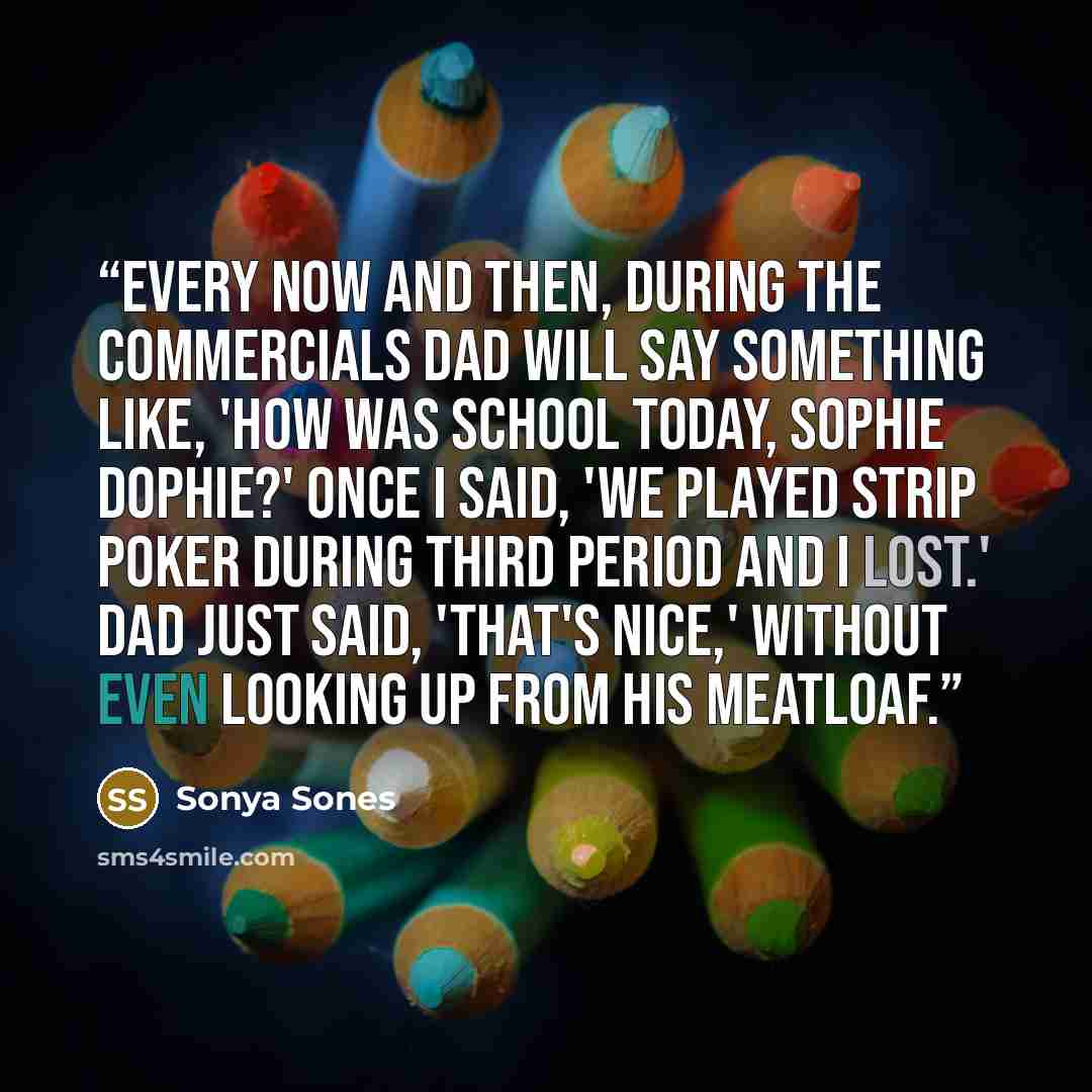 “Every now and then, during the commercials Dad will say something like, 'How was school today, Sophie Dophie?' Once I said, 'We played strip poker during third period and I lost.' Dad just said, 'That's nice,' without even looking up from his meatloaf.” quote by Sonya Sones