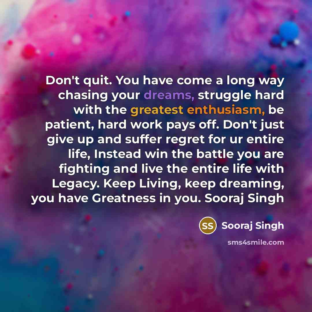 “Don't quit. You have come a long way chasing your dreams, struggle hard with the greatest enthusiasm, be patient, hard work pays off. Don't just give up and suffer regret for ur entire life, Instead win the battle you are fighting and live the entire life with Legacy. Keep Living, keep dreaming…” quote by Sooraj Singh