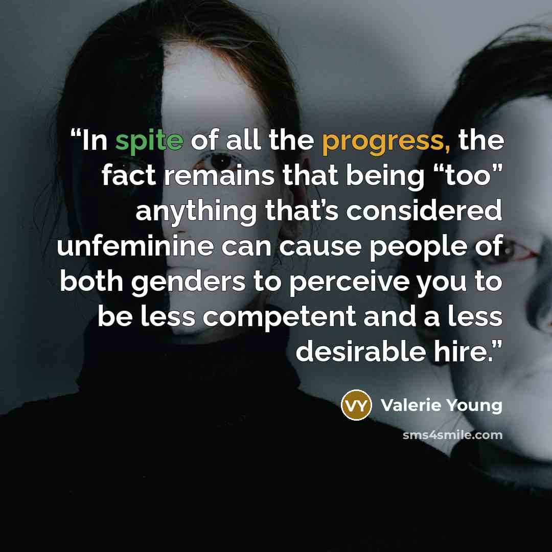 “In spite of all the progress, the fact remains that being “too” anything that’s considered unfeminine can cause people of both genders to perceive you to be less competent and a less desirable hire.” quote by Valerie Young