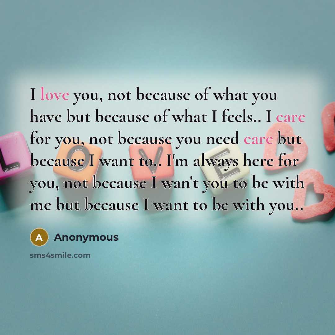 “I love you, not because of what you have but because of what I feels.. I care for you, not because you need care but because I want to.. I'm always here for you, not because I wan't you to be with me but because I want to be with you..” quote by Anonymous