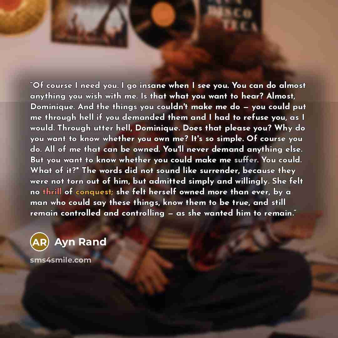 “Of course I need you. I go insane when I see you. You can do almost anything you wish with me. Is that what you want to hear? Almost, Dominique. And the things you couldn't make me do — you could put me through hell if you demanded them and I had to refuse you, as I would. Through utter hell…” quote by Ayn Rand