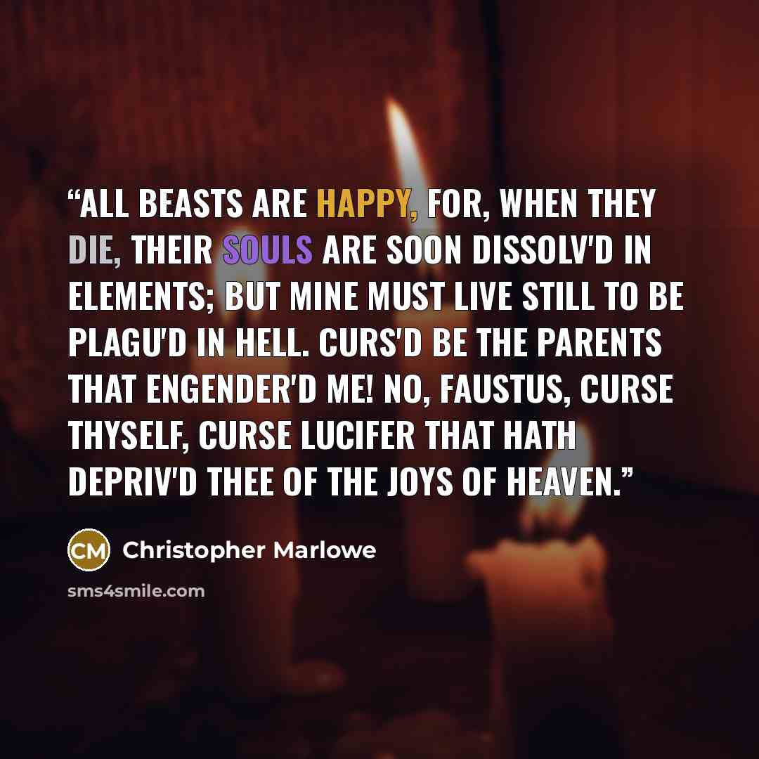 “All beasts are happy, For, when they die, Their souls are soon dissolv'd in elements; But mine must live still to be plagu'd in hell. Curs'd be the parents that engender'd me! No, Faustus, curse thyself, curse Lucifer That hath depriv'd thee of the joys of heaven.” quote by Christopher Marlowe