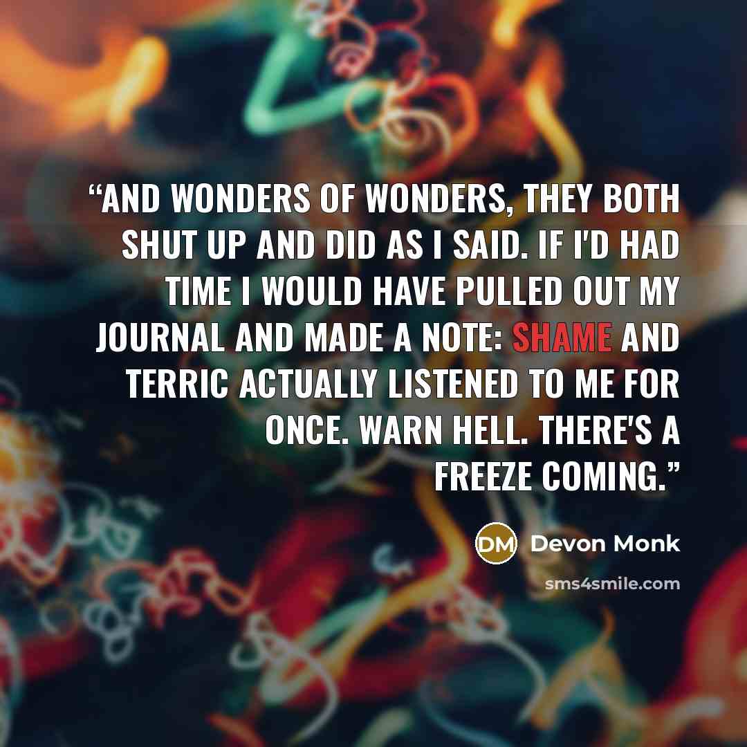 “And wonders of wonders, they both shut up and did as I said. If I'd had time I would have pulled out my journal and made a note: Shame and Terric actually listened to me for once. Warn Hell. There's a freeze coming.” quote by Devon Monk