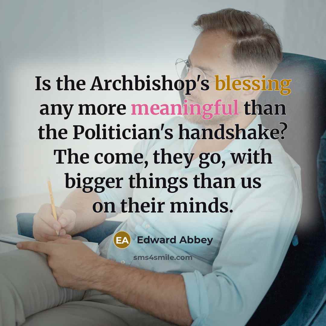 “Is the Archbishop's blessing any more meaningful than the Politician's handshake? The come, they go, with bigger things than us on their minds.” quote by Edward Abbey