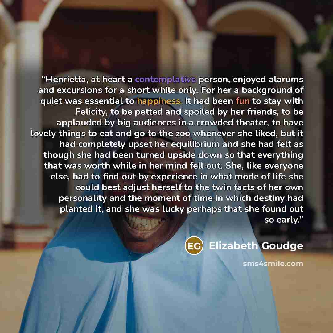 “Henrietta, at heart a contemplative person, enjoyed alarums and excursions for a short while only. For her a background of quiet was essential to happiness. It had been fun to stay with Felicity, to be petted and spoiled by her friends, to be applauded by big audiences in a crowded theater, to…” quote by Elizabeth Goudge