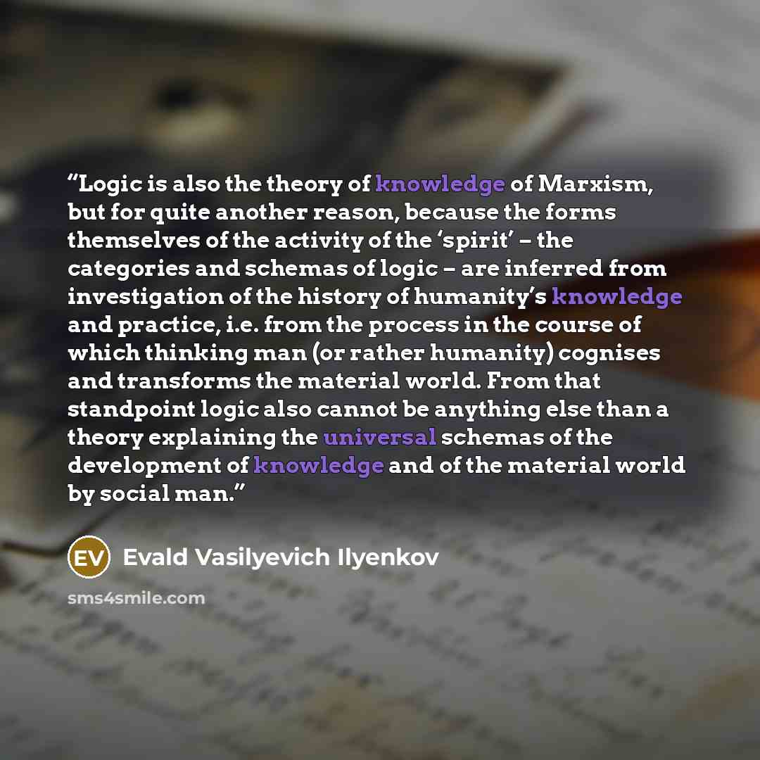 “Logic is also the theory of knowledge of Marxism, but for quite another reason, because the forms themselves of the activity of the ‘spirit’ – the categories and schemas of logic – are inferred from investigation of the history of humanity’s knowledge and practice, i.e. from the process in the…” quote by Evald Vasilyevich Ilyenkov