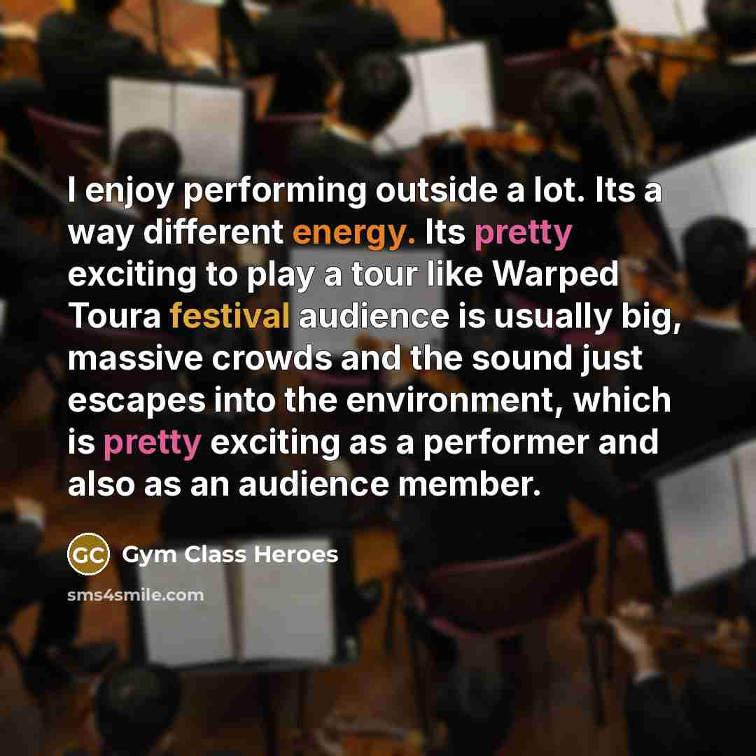“I enjoy performing outside a lot. Its a way different energy. Its pretty exciting to play a tour like Warped Toura festival audience is usually big, massive crowds and the sound just escapes into the environment, which is pretty exciting as a performer and also as an audience member.” quote by Gym Class Heroes