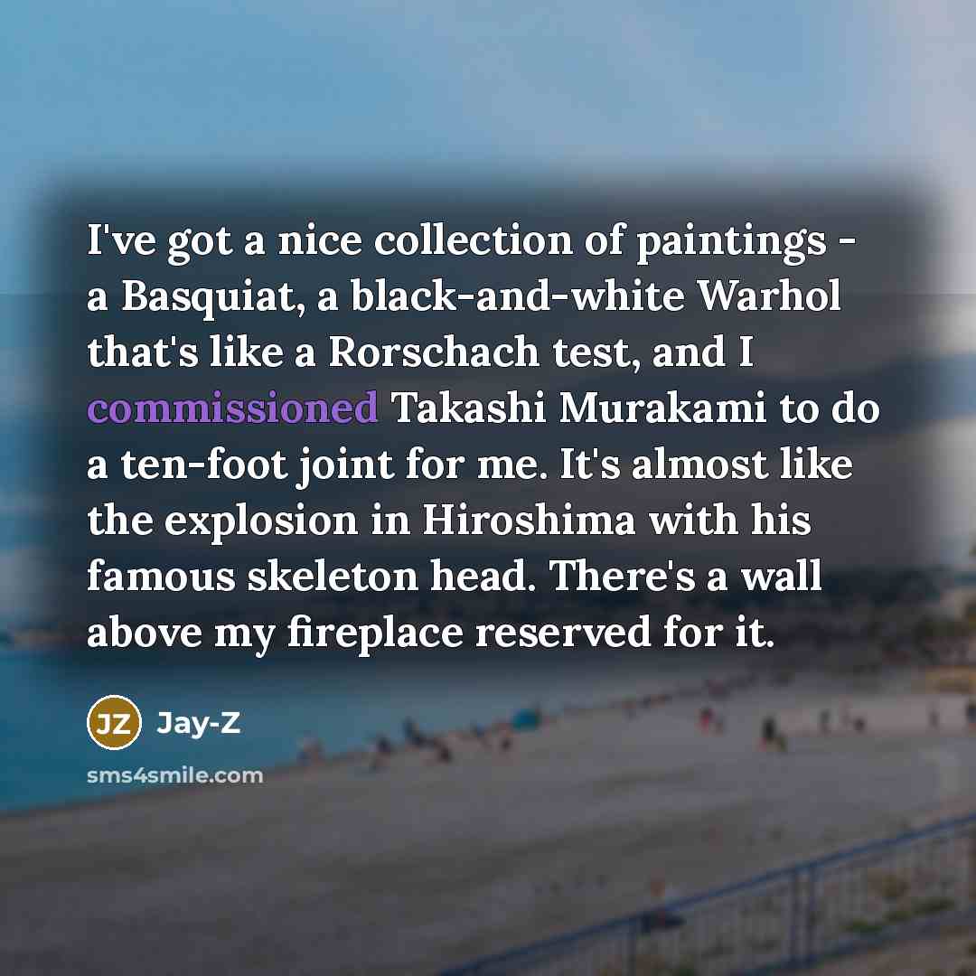 “I've got a nice collection of paintings - a Basquiat, a black-and-white Warhol that's like a Rorschach test, and I commissioned Takashi Murakami to do a ten-foot joint for me. It's almost like the explosion in Hiroshima with his famous skeleton head. There's a wall above my fireplace reserved for…” quote by Jay-Z