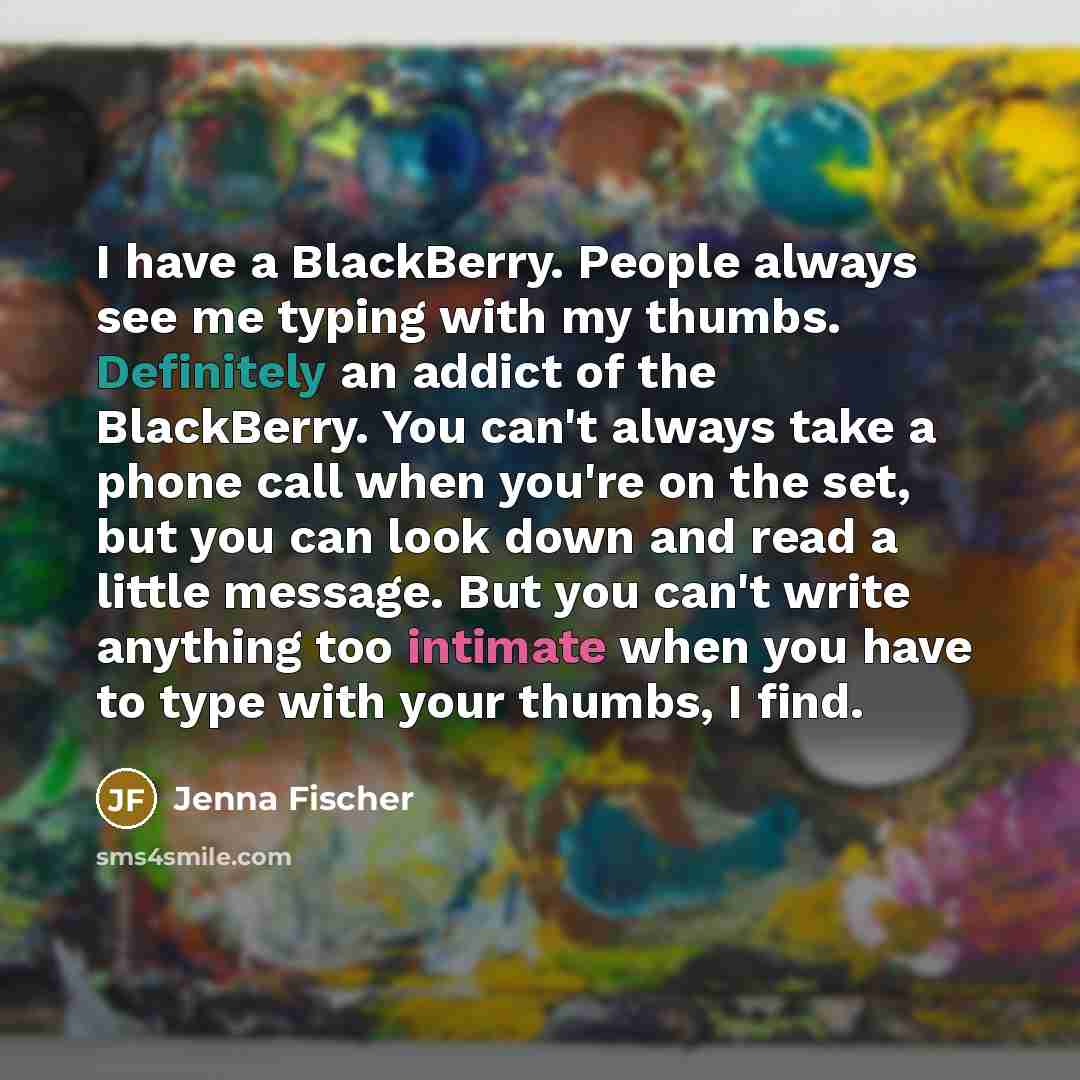 “I have a BlackBerry. People always see me typing with my thumbs. Definitely an addict of the BlackBerry. You can't always take a phone call when you're on the set, but you can look down and read a little message. But you can't write anything too intimate when you have to type with your thumbs, I…” quote by Jenna Fischer