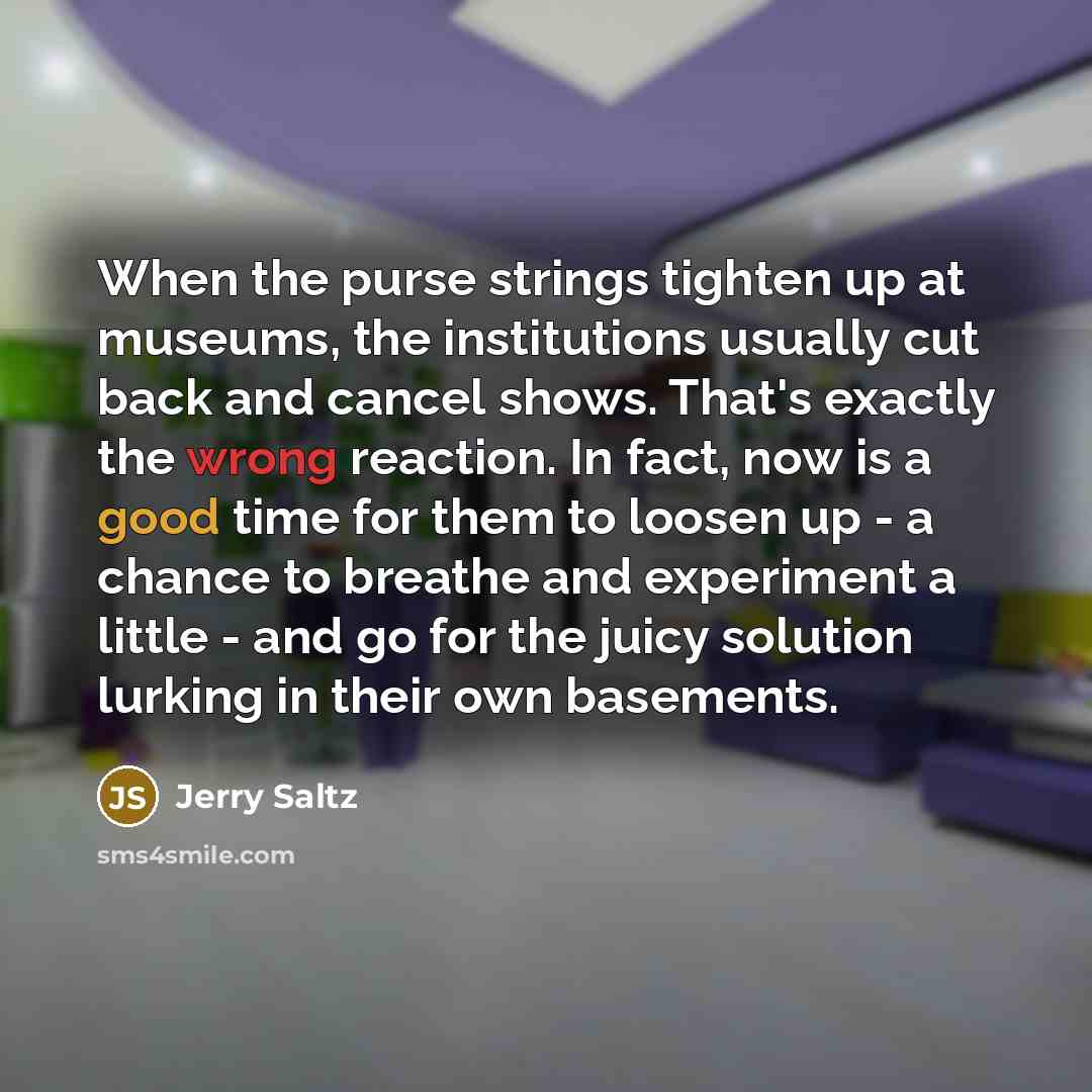 “When the purse strings tighten up at museums, the institutions usually cut back and cancel shows. That's exactly the wrong reaction. In fact, now is a good time for them to loosen up - a chance to breathe and experiment a little - and go for the juicy solution lurking in their own basements.” quote by Jerry Saltz