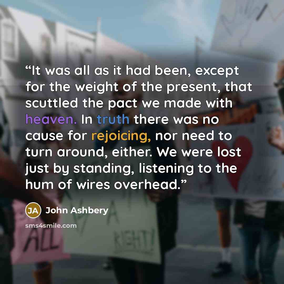 “It was all as it had been, except for the weight of the present, that scuttled the pact we made with heaven. In truth there was no cause for rejoicing, nor need to turn around, either. We were lost just by standing, listening to the hum of wires overhead.” quote by John Ashbery