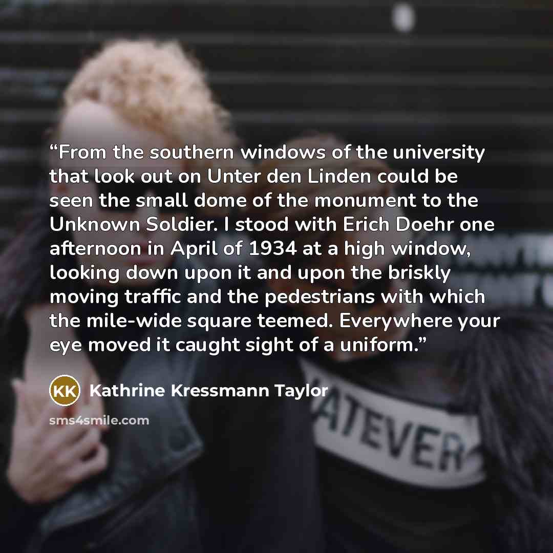“From the southern windows of the university that look out on Unter den Linden could be seen the small dome of the monument to the Unknown Soldier. I stood with Erich Doehr one afternoon in April of 1934 at a high window, looking down upon it and upon the briskly moving traffic and the pedestrians…” quote by Kathrine Kressmann Taylor