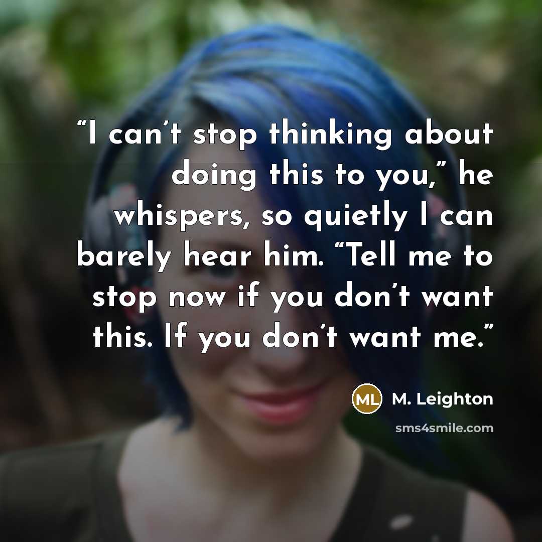 “I can’t stop thinking about doing this to you,” he whispers, so quietly I can barely hear him. “Tell me to stop now if you don’t want this. If you don’t want me.” quote by M. Leighton