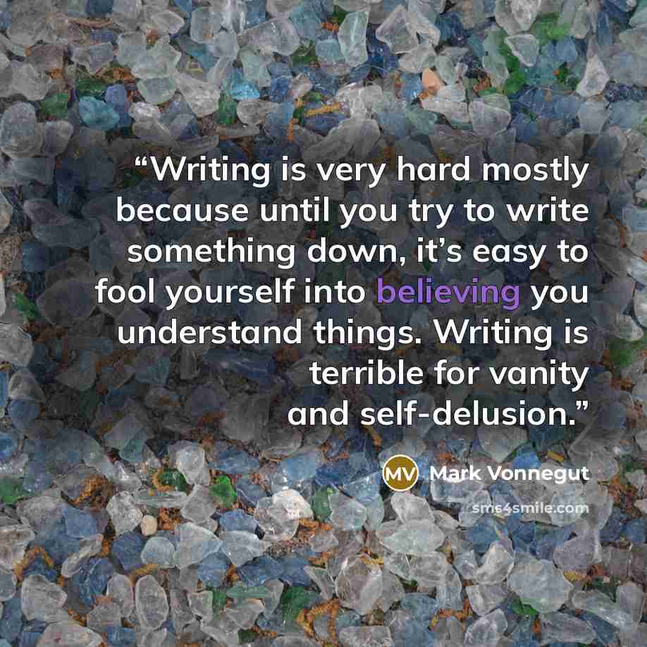 “Writing is very hard mostly because until you try to write something down, it’s easy to fool yourself into believing you understand things. Writing is terrible for vanity and self-delusion.” quote by Mark Vonnegut