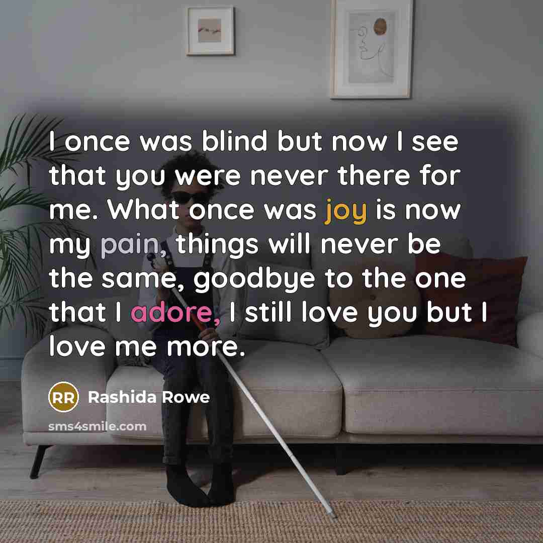 “I once was blind but now I see that you were never there for me. What once was joy is now my pain, things will never be the same, goodbye to the one that I adore, I still love you but I love me more.” quote by Rashida Rowe