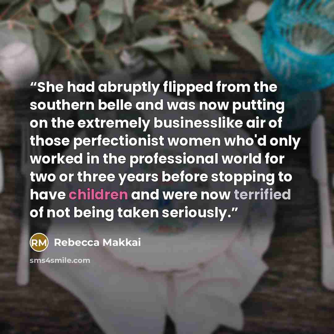 “She had abruptly flipped from the southern belle and was now putting on the extremely businesslike air of those perfectionist women who'd only worked in the professional world for two or three years before stopping to have children and were now terrified of not being taken seriously.” quote by Rebecca Makkai